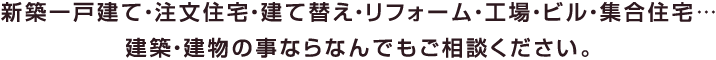 新築一戸建て・注文住宅・建て替え・リフォーム・工場・ビル・集合住宅… 建築・建物の事ならなんでもご相談ください。