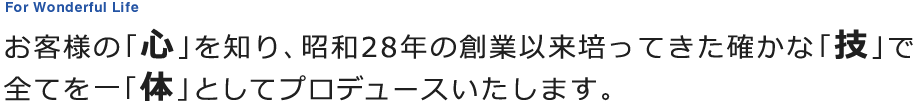 お客様の「心」を知り、昭和28年の創業以来培ってきた確かな「技」で全てを一「体」としてプロデュースいたします。