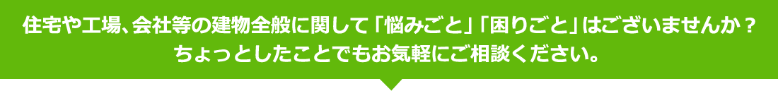 住宅や工場、会社等の建物全般に関して「悩みごと」「困りごと」はございませんか？ちょっとしたことでもお気軽にご相談ください